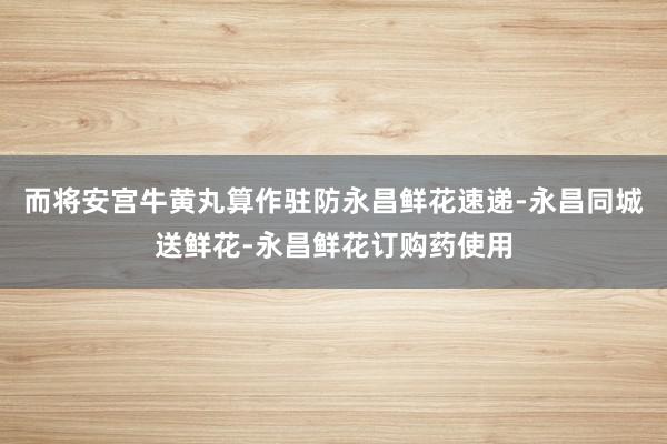 而将安宫牛黄丸算作驻防永昌鲜花速递-永昌同城送鲜花-永昌鲜花订购药使用