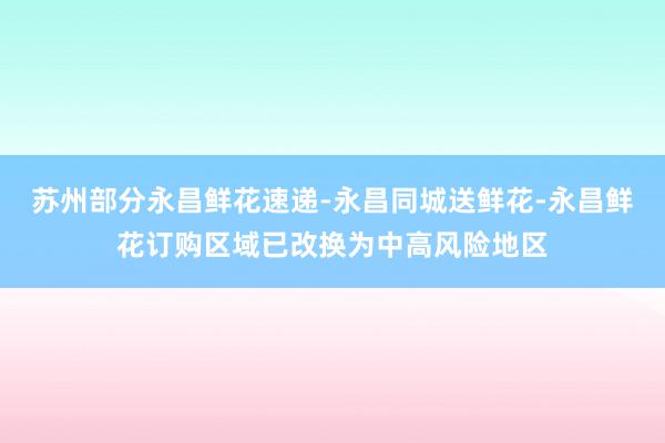 苏州部分永昌鲜花速递-永昌同城送鲜花-永昌鲜花订购区域已改换为中高风险地区